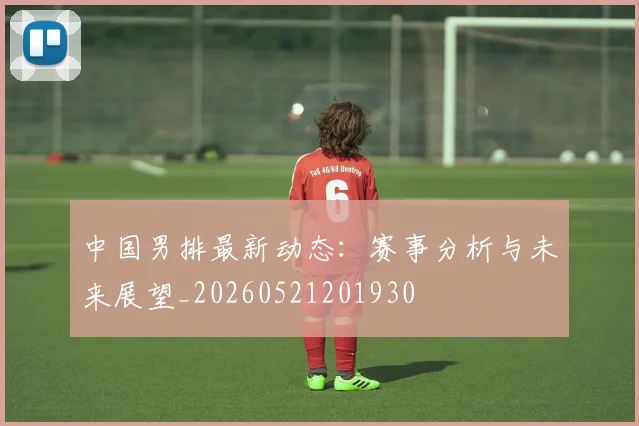 中国男排最新动态：赛事分析与未来展望_20260521201930