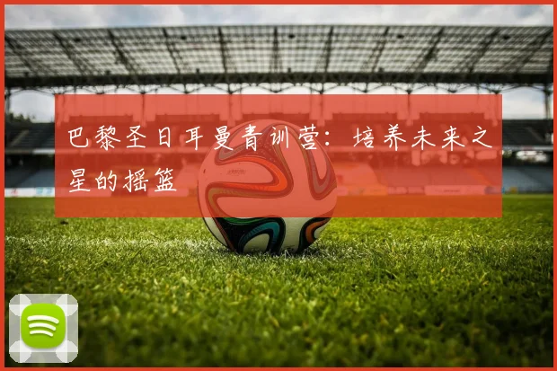 巴黎圣日耳曼青训营：培养未来之星的摇篮