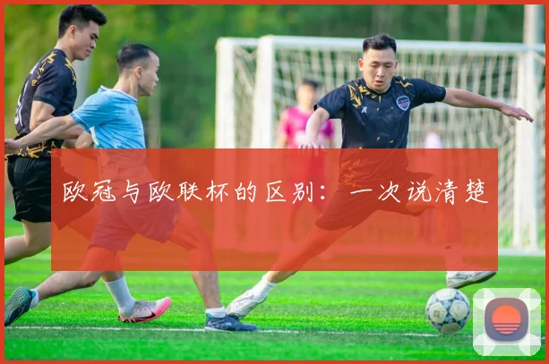 欧冠与欧联杯的区别：一次说清楚