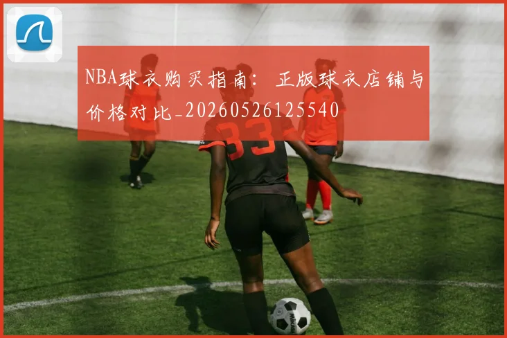NBA球衣购买指南：正版球衣店铺与价格对比_20260526125540