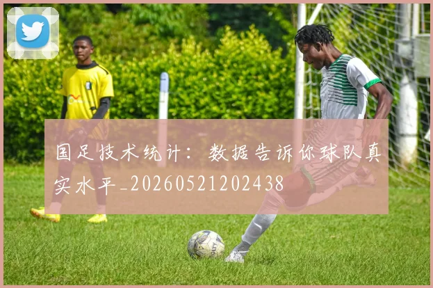 国足技术统计：数据告诉你球队真实水平_20260521202438