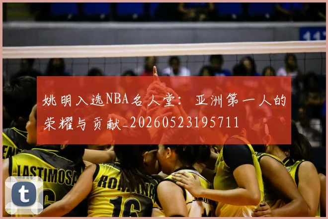 姚明入选NBA名人堂:亚洲第一人的荣耀与贡献_20260523195711