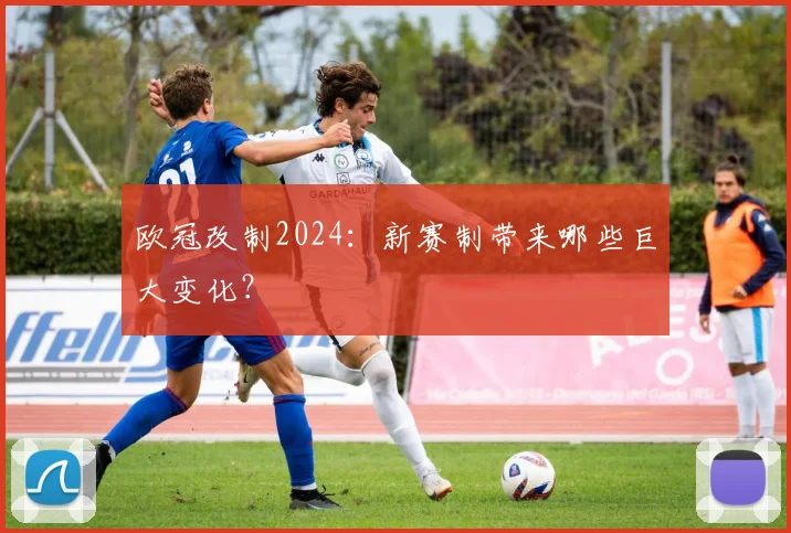 欧冠改制2024：新赛制带来哪些巨大变化？