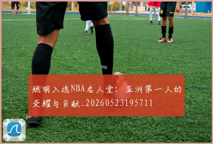 姚明入选NBA名人堂：亚洲第一人的荣耀与贡献_20260523195711