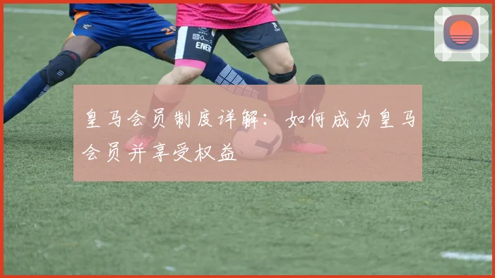皇马会员制度详解：如何成为皇马会员并享受权益