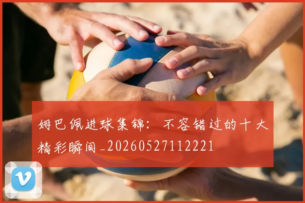 姆巴佩进球集锦:不容错过的十大精彩瞬间_20260527112221